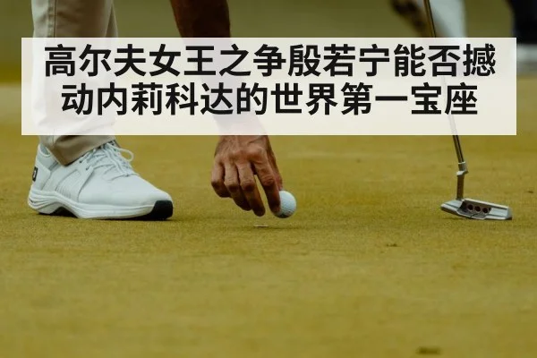 高尔夫女王之争殷若宁能否撼动内莉科达的世界第一宝座